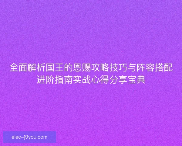 全面解析国王的恩赐攻略技巧与阵容搭配进阶指南实战心得分享宝典