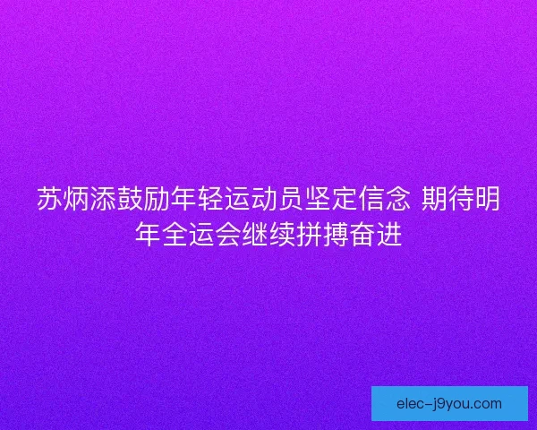 苏炳添鼓励年轻运动员坚定信念 期待明年全运会继续拼搏奋进 苏炳添鼓励年轻运动员坚定信念 期待明年全运会继续拼搏奋进