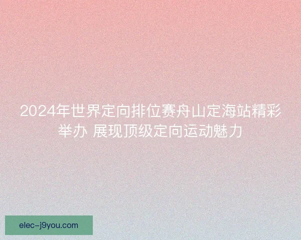 2024年世界定向排位赛舟山定海站精彩举办 展现顶级定向运动魅力 2024年世界定向排位赛舟山定海站精彩举办 展现顶级定向运动魅力