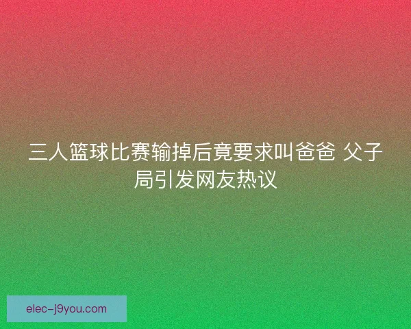 三人篮球比赛输掉后竟要求叫爸爸 父子局引发网友热议