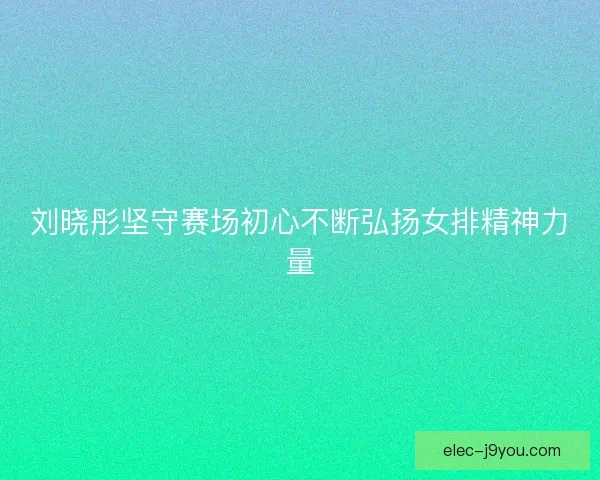 刘晓彤坚守赛场初心不断弘扬女排精神力量 刘晓彤坚守赛场初心不断弘扬女排精神力量