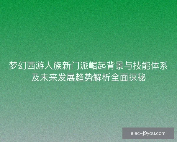 梦幻西游人族新门派崛起背景与技能体系及未来发展趋势解析全面探秘