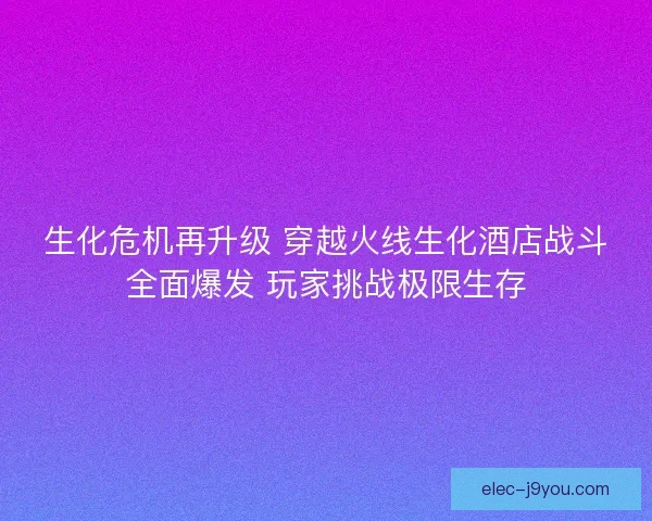 生化危机再升级 穿越火线生化酒店战斗全面爆发 玩家挑战极限生存
