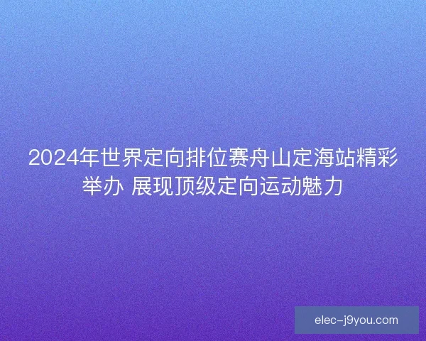 2024年世界定向排位赛舟山定海站精彩举办 展现顶级定向运动魅力