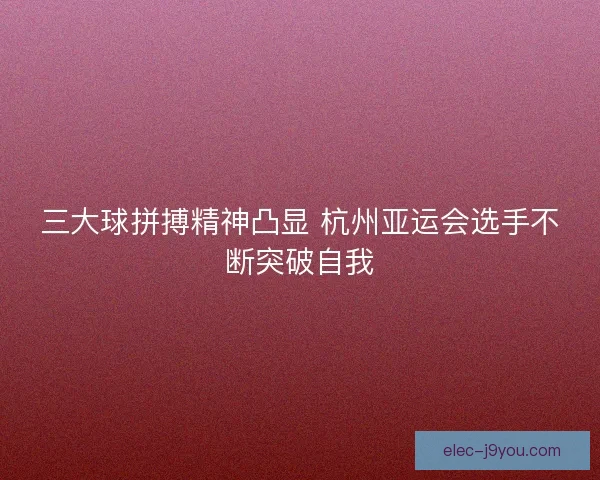 三大球拼搏精神凸显 杭州亚运会选手不断突破自我