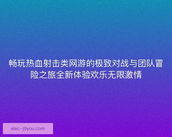 畅玩热血射击类网游的极致对战与团队冒险之旅全新体验欢乐无限激情