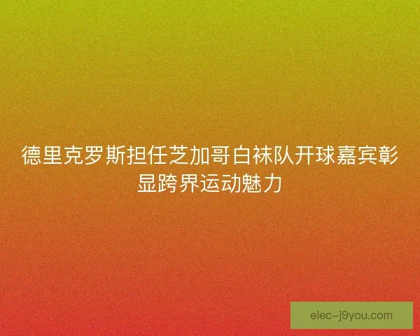 德里克罗斯担任芝加哥白袜队开球嘉宾彰显跨界运动魅力
