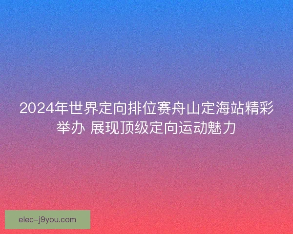 2024年世界定向排位赛舟山定海站精彩举办 展现顶级定向运动魅力