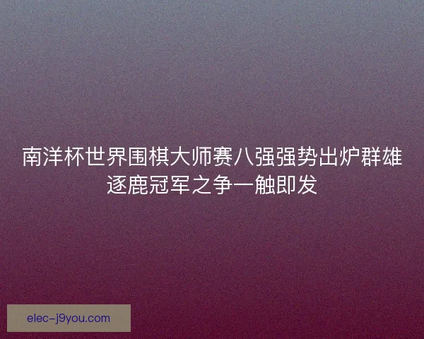南洋杯世界围棋大师赛八强强势出炉群雄逐鹿冠军之争一触即发