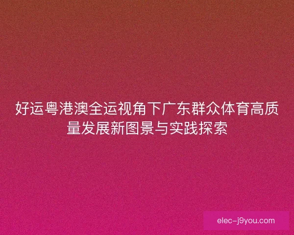好运粤港澳全运视角下广东群众体育高质量发展新图景与实践探索 好运粤港澳全运视角下广东群众体育高质量发展新图景与实践探索