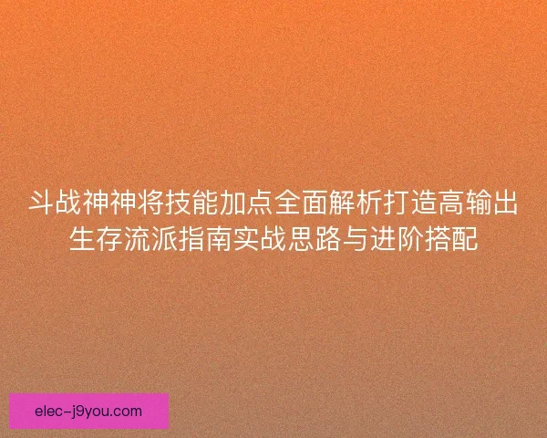 斗战神神将技能加点全面解析打造高输出生存流派指南实战思路与进阶搭配