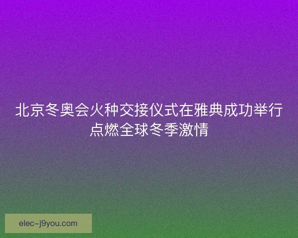 北京冬奥会火种交接仪式在雅典成功举行点燃全球冬季激情