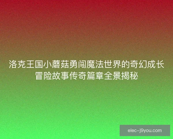 洛克王国小蘑菇勇闯魔法世界的奇幻成长冒险故事传奇篇章全景揭秘